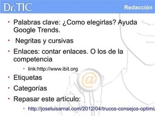 Redacción

•   Palabras clave: ¿Como elegirlas? Ayuda
    Google Trends.
•   Negritas y cursivas
•   Enlaces: contar enlaces. O los de la
    competencia
       •   link:http://www.ibit.org
•   Etiquetas
•   Categorías
•   Repasar este artículo:
       •   http://joseluisarnal.com/2012/04/trucos-consejos-optimiz
 