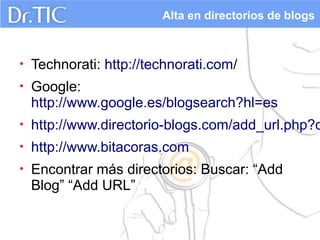 Alta en directorios de blogs



•   Technorati: http://technorati.com/
•   Google:
    http://www.google.es/blogsearch?hl=es
•   http://www.directorio-blogs.com/add_url.php?c
•   http://www.bitacoras.com
•   Encontrar más directorios: Buscar: “Add
    Blog” “Add URL”
 