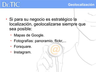 Geolocalización



•   Si para su negocio es estratégico la
    localización, geolocalizarse siempre que
    sea posible:
    •   Mapas de Google.
    •   Fotografías: panoramio, flickr,...
    •   Forsquare.
    •   Instagram.
 