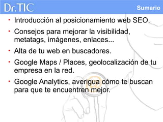 Sumario

•   Introducción al posicionamiento web SEO.
•   Consejos para mejorar la visibilidad,
    metatags, imágenes, enlaces...
•   Alta de tu web en buscadores.
•   Google Maps / Places, geolocalización de tu
    empresa en la red.
•   Google Analytics, averigua cómo te buscan
    para que te encuentren mejor.
 