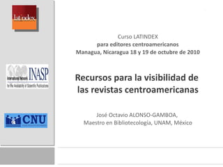 Curso LATINDEX para editores centroamericanos Managua, Nicaragua 18 y 19 de octubre de 2010   Recursos para la visibilidad de  las revistas centroamericanas José Octavio ALONSO-GAMBOA,  Maestro en Bibliotecología, UNAM, México 
