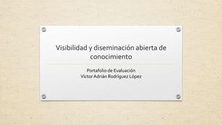 Visibilidad y diseminación abierta de 
conocimiento 
Portafolio de Evaluación 
Víctor Adrián Rodríguez López 
 