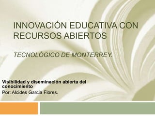 INNOVACIÓN EDUCATIVA CON
RECURSOS ABIERTOS
TECNOLÓGICO DE MONTERREY.
Visibilidad y diseminación abierta del
conocimiento
Por: Alcides Garcia Flores.
 