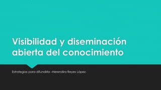 Visibilidad y diseminación 
abierta del conocimiento 
Estrategias para difundirla –Herendira Reyes López- 
 