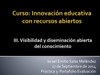 III. Visibilidad y diseminación abierta 
del conocimiento 
Israel Emilio Salas Meléndez 
17 de Septiembre de 2014 
Práctica 3: Portafolio Evaluación 
 