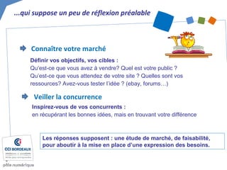 ...qui suppose un peu de réflexion préalable
Les réponses supposent : une étude de marché, de faisabilité,
pour aboutir à la mise en place d’une expression des besoins.
Connaître votre marché
Définir vos objectifs, vos cibles :
Qu‘est-ce que vous avez à vendre? Quel est votre public ?
Qu’est-ce que vous attendez de votre site ? Quelles sont vos
ressources? Avez-vous tester l’idée ? (ebay, forums…)
Veiller la concurrence
Inspirez-vous de vos concurrents :
en récupérant les bonnes idées, mais en trouvant votre différence
 