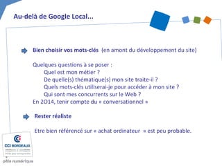 Au-delà de Google Local...
Bien choisir vos mots-clés (en amont du développement du site)
Quelques questions à se poser :
Quel est mon métier ?
De quelle(s) thématique(s) mon site traite-il ?
Quels mots-clés utiliserai-je pour accéder à mon site ?
Qui sont mes concurrents sur le Web ?
En 2O14, tenir compte du « conversationnel »
Rester réaliste
Etre bien référencé sur « achat ordinateur » est peu probable.
 