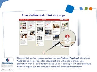 Et au défilement infini, one page
Démocratisé par les réseaux sociaux tels que Twitter, Facebook et surtout
Pinterest, de nombreux sites et applications utilisent désormais une
pagination infinie. Faire défiler un site web est plus rapide et plus facile que
d’avoir à cliquer sur des liens pour accéder à diverses informations
 