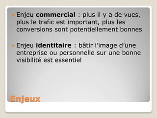    Enjeu commercial : plus il y a de vues,
    plus le trafic est important, plus les
    conversions sont potentiellement bonnes

   Enjeu identitaire : bâtir l’image d’une
    entreprise ou personnelle sur une bonne
    visibilité est essentiel




Enjeux
 