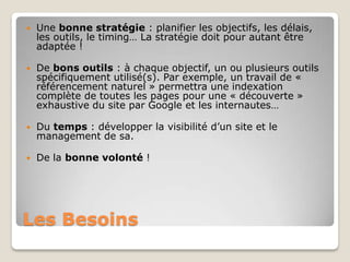    Une bonne stratégie : planifier les objectifs, les délais,
    les outils, le timing… La stratégie doit pour autant être
    adaptée !

   De bons outils : à chaque objectif, un ou plusieurs outils
    spécifiquement utilisé(s). Par exemple, un travail de «
    référencement naturel » permettra une indexation
    complète de toutes les pages pour une « découverte »
    exhaustive du site par Google et les internautes…

   Du temps : développer la visibilité d’un site et le
    management de sa.

   De la bonne volonté !




Les Besoins
 