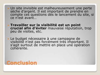    Un site invisible est malheureusement une perte
    sèche d’argent. Il est important de prendre en
    compte ces questions dès le lancement du site, si
    ce n’est avant…

   Travailler sur la visibilité est un point
    crucial afin d’éviter mauvaise réputation, trop
    peu de visites, etc.

   Le budget nécessaire à une campagne de
    visibilité n’est pas forcément très important. Il
    s'agit surtout de mettre en place une opération
    cohérente.



Conclusion
 