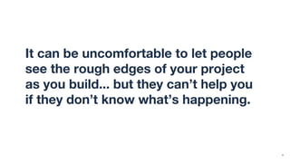 It can be uncomfortable to let people
see the rough edges of your project
as you build... but they can’t help you
if they don’t know what’s happening.
4
 