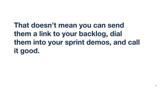 That doesn’t mean you can send
them a link to your backlog, dial
them into your sprint demos, and call
it good. Transparency isn’t the same
as understandability.
6
 