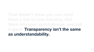 That doesn’t mean you can send
them a link to your backlog, dial
them into your sprint demos, and call
it good. Transparency isn’t the same
as understandability.
7
 