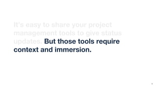 It’s easy to share your project
management tools to give status
updates. But those tools require
context and immersion. They’re not
designed for infrequent observers.
9
 