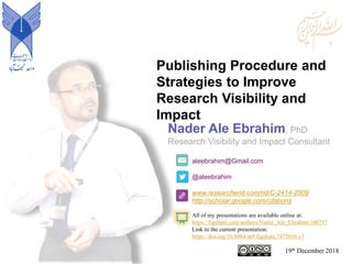 Publishing Procedure and
Strategies to Improve
Research Visibility and
Impact
aleebrahim@Gmail.com
@aleebrahim
www.researcherid.com/rid/C-2414-2009
http://scholar.google.com/citations
Nader Ale Ebrahim, PhD
Research Visibility and Impact Consultant
19th December 2018
All of my presentations are available online at:
https://figshare.com/authors/Nader_Ale_Ebrahim/100797
Link to the current presentation:
https://doi.org/10.6084/m9.figshare.7475036.v1
 
