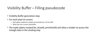 Visibility Buffer – Filling pseudocode
• Visibility Buffer generation step
• For each pixel on screen:
• Pack (alpha masked bit, drawID, primitiveID) into 1 32-bit UINT
• Write that into a screen-sized buffer
• The tuple (alpha masked bit, drawID, primitiveID) will allow a shader to access the
triangle data in the shading step
 