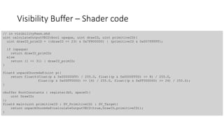 Visibility Buffer – Shader code
// in visibilityPass.shd
uint calculateOutputVBID(bool opaque, uint drawID, uint primitiveID){
uint drawID_primID = ((drawID << 23) & 0x7F800000) | (primitiveID & 0x007FFFFF);
if (opaque)
return drawID_primID;
else
return (1 << 31) | drawID_primID;
}
float4 unpackUnorm4x8(uint p){
return float4(float(p & 0x000000FF) / 255.0, float((p & 0x0000FF00) >> 8) / 255.0,
float((p & 0x00FF0000) >> 16) / 255.0, float((p & 0xFF000000) >> 24) / 255.0);
}
cbuffer RootConstants : register(b0, space0){
uint DrawID;
};
float4 main(uint primitiveID : SV_PrimitiveID) : SV_Target{
return unpackUnorm4x8(calculateOutputVBID(true,DrawID,primitiveID));
}
 