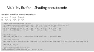 Visibility Buffer – Shading pseudocode
/* taken from computeDerivaties.shd
void computeBarycentricGradients(float2 v[3], out float3 db_dx, out float3 db_dy){
float d = 1.0 / determinant(float2x2(v[2] - v[1], v[0] - v[1]));
db_dx = float3(v[1].y - v[2].y, v[2].y - v[0].y, v[0].y - v[1].y) * d;
db_dy = float3(v[2].x - v[1].x, v[0].x - v[2].x, v[1].x - v[0].x) * d;
}*/
// in shadeSun.shd
float3 one_over_w = 1.0 / float3(position0.w, position1.w, position2.w);
// projected vertices
float2 pos_scr[3] = {position0.xy *one_over_w.x, position1.xy *one_over_w.y, position2.xy *one_over_w.z };
float3 db_dx, db_dy;
// gradient barycentric coords x/y
computeBarycentricGradients(pos_scr, db_dx, db_dy);
Following [Schied2015] Appendix A Equation (4):
 