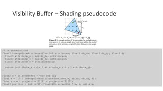 Visibility Buffer – Shading pseudocode
// in shadeSun.shd
float3 interpolateAttribute(float3x3 attributes, float3 db_dx, float3 db_dy, float2 d){
float3 attribute_x = mul(db_dx, attributes);
float3 attribute_y = mul(db_dy, attributes);
float3 attribute_s = attributes[0];
return (attribute_s + d.x * attribute_x + d.y * attribute_y);
}
float2 d = In.screenPos + -pos_scr[0];
float w = 1.0 / interpolateAttribute(one_over_w, db_dx, db_dy, d);
float z = w * projection[2][2] + projection[2][3];
float3 position = mul(invVP, float4(In.screenPos * w, z, w)).xyz;
 