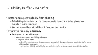 Visibility Buffer - Benefits
• Better decouples visibility from shading
• Calculating derivatives can be done separate from the shading phase (we
include it in the moment)
• We can shade then with different frequency or quality
• Improves memory efficiency
• Improves cache utilization
• Memory accesses are highly coherent
 high cache hit rates
• A G-Buffer needs to store data per screen-space pixel. Compared to a vertex / index buffer some
of this data is redundant
-> we can see 99% L2 cache hits for the Visibility Buffer for textures, vertex and index buffers
 