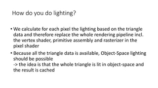 How do you do lighting?
• We calculate for each pixel the lighting based on the triangle
data and therefore replace the whole rendering pipeline incl.
the vertex shader, primitive assembly and rasterizer in the
pixel shader
• Because all the triangle data is available, Object-Space lighting
should be possible
-> the idea is that the whole triangle is lit in object-space and
the result is cached
 