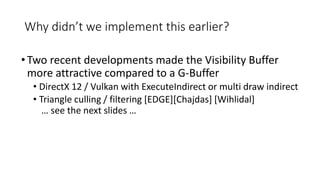 Why didn’t we implement this earlier?
•Two recent developments made the Visibility Buffer
more attractive compared to a G-Buffer
• DirectX 12 / Vulkan with ExecuteIndirect or multi draw indirect
• Triangle culling / filtering [EDGE][Chajdas] [Wihlidal]
… see the next slides …
 