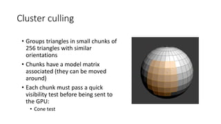 Cluster culling
• Groups triangles in small chunks of
256 triangles with similar
orientations
• Chunks have a model matrix
associated (they can be moved
around)
• Each chunk must pass a quick
visibility test before being sent to
the GPU:
• Cone test
 