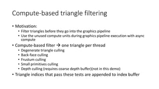 Compute-based triangle filtering
• Motivation:
• Filter triangles before they go into the graphics pipeline
• Use the unused compute units during graphics pipeline execution with async
compute
• Compute-based filter  one triangle per thread
• Degenerate triangle culling
• Back-face culling
• Frustum culling
• Small primitives culling
• Depth culling (requires coarse depth buffer)(not in this demo)
• Triangle indices that pass these tests are appended to index buffer
 