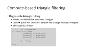Compute-based triangle filtering
• Degenerate triangle culling
• Allows to cull invisible zero-area triangles
• Cost: quick test (discard if at least two triangle indices are equal)
• Effectiveness: low
// in filterTriangles.shd
#if ENABLE_CULL_INDEX
if ( indices[0] == indices[1]
|| indices[1] == indices[2]
|| indices[0] == indices[2])
{
cull = true;
}
#endif
 