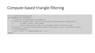 Compute-based triangle filtering
// in filterTriangles.shd
#if ENABLE_CULL_BACKFACE
// Culling in homogenous coordinates
// Read: "Triangle Scan Conversion using 2D Homogeneous Coordinates"
// by Marc Olano, Trey Greer
// http://www.cs.unc.edu/~olano/papers/2dh-tri/2dh-tri.pdf
float3x3 m = float3x3(vertices[0].xyw, vertices[1].xyw, vertices[2].xyw);
if (cullBackFace)
cull = cull || (determinant(m) > 0);
#endif
 