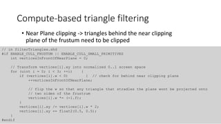 Compute-based triangle filtering
• Near Plane clipping -> triangles behind the near clipping
plane of the frustum need to be clipped
// in filterTriangles.shd
#if ENABLE_CULL_FRUSTUM || ENABLE_CULL_SMALL_PRIMITIVES
int verticesInFrontOfNearPlane = 0;
// Transform vertices[i].xy into normalized 0..1 screen space
for (uint i = 0; i < 3; ++i) {
if (vertices[i].w < 0) { // check for behind near clipping plane
++verticesInFrontOfNearPlane;
// flip the w so that any triangle that stradles the plane wont be projected onto
// two sides of the frustrum
vertices[i].w *= (-1.f);
}
vertices[i].xy /= vertices[i].w * 2;
vertices[i].xy += float2(0.5, 0.5);
}
#endif
 