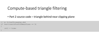 Compute-based triangle filtering
// in filterTriangles.shd
if (verticesInFrontOfNearPlane == 3)
{
cull = true;
}
• Part 2 source code – triangle behind near clipping plane
 