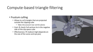 Compute-based triangle filtering
• Frustum culling
• Allows to cull triangles that are projected
outside the clipping cube
• Takes into account near and far planes
• Cost: check if all vertices lie in the negative
side of the clip-space cube
• Effectiveness: medium-high (depends on
the size of the scene and eye pos)
 