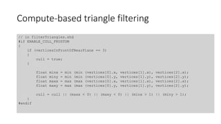 Compute-based triangle filtering
// in filterTriangles.shd
#if ENABLE_CULL_FRUSTUM
{
if (verticesInFrontOfNearPlane == 3)
{
cull = true;
}
float minx = min (min (vertices[0].x, vertices[1].x), vertices[2].x);
float miny = min (min (vertices[0].y, vertices[1].y), vertices[2].y);
float maxx = max (max (vertices[0].x, vertices[1].x), vertices[2].x);
float maxy = max (max (vertices[0].y, vertices[1].y), vertices[2].y);
cull = cull || (maxx < 0) || (maxy < 0) || (minx > 1) || (miny > 1);
}
#endif
 