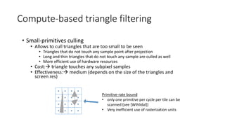 Compute-based triangle filtering
• Small-primitives culling
• Allows to cull triangles that are too small to be seen
• Triangles that do not touch any sample point after projection
• Long and thin triangles that do not touch any sample are culled as well
• More efficient use of hardware resources
• Cost: triangle touches any subpixel samples
• Effectiveness: medium (depends on the size of the triangles and
screen res)
Primitive-rate bound
• only one primitive per cycle per tile can be
scanned (see [Wihlidal])
• Very inefficient use of rasterization units
 