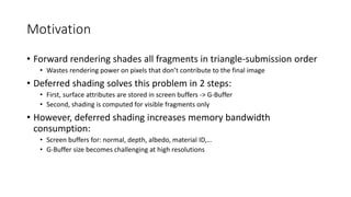 Motivation
• Forward rendering shades all fragments in triangle-submission order
• Wastes rendering power on pixels that don’t contribute to the final image
• Deferred shading solves this problem in 2 steps:
• First, surface attributes are stored in screen buffers -> G-Buffer
• Second, shading is computed for visible fragments only
• However, deferred shading increases memory bandwidth
consumption:
• Screen buffers for: normal, depth, albedo, material ID,…
• G-Buffer size becomes challenging at high resolutions
 