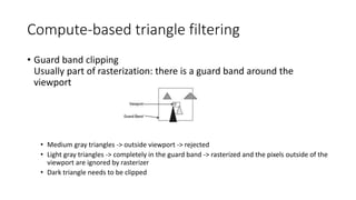 Compute-based triangle filtering
• Guard band clipping
Usually part of rasterization: there is a guard band around the
viewport
• Medium gray triangles -> outside viewport -> rejected
• Light gray triangles -> completely in the guard band -> rasterized and the pixels outside of the
viewport are ignored by rasterizer
• Dark triangle needs to be clipped
 
