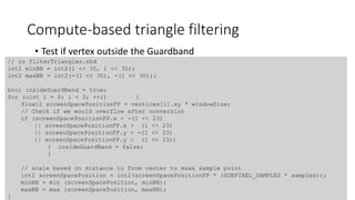 Compute-based triangle filtering
• Test if vertex outside the Guardband
// in filterTriangles.shd
int2 minBB = int2(1 << 30, 1 << 30);
int2 maxBB = int2(-(1 << 30), -(1 << 30));
bool insideGuardBand = true;
for (uint i = 0; i < 3; ++i) {
float2 screenSpacePositionFP = vertices[i].xy * windowSize;
// Check if we would overflow after conversion
if (screenSpacePositionFP.x < -(1 << 23)
|| screenSpacePositionFP.x > (1 << 23)
|| screenSpacePositionFP.y < -(1 << 23)
|| screenSpacePositionFP.y > (1 << 23))
{ insideGuardBand = false;
}
// scale based on distance to from center to msaa sample point
int2 screenSpacePosition = int2(screenSpacePositionFP * (SUBPIXEL_SAMPLES * samples));
minBB = min (screenSpacePosition, minBB);
maxBB = max (screenSpacePosition, maxBB);
}
 