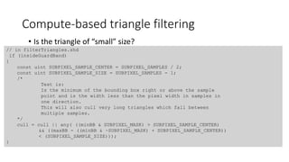 Compute-based triangle filtering
• Is the triangle of “small” size?
// in filterTriangles.shd
if (insideGuardBand)
{
const uint SUBPIXEL_SAMPLE_CENTER = SUBPIXEL_SAMPLES / 2;
const uint SUBPIXEL_SAMPLE_SIZE = SUBPIXEL_SAMPLES - 1;
/*
Test is:
Is the minimum of the bounding box right or above the sample
point and is the width less than the pixel width in samples in
one direction.
This will also cull very long triangles which fall between
multiple samples.
*/
cull = cull || any( ((minBB & SUBPIXEL_MASK) > SUBPIXEL_SAMPLE_CENTER)
&& ((maxBB - ((minBB & ~SUBPIXEL_MASK) + SUBPIXEL_SAMPLE_CENTER))
< (SUBPIXEL_SAMPLE_SIZE)));
}
 