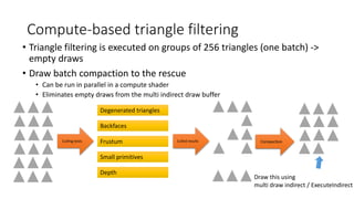Compute-based triangle filtering
Degenerated triangles
Backfaces
Frustum
Small primitives
Depth
Culling tests Culled results Compaction
• Triangle filtering is executed on groups of 256 triangles (one batch) ->
empty draws
• Draw batch compaction to the rescue
• Can be run in parallel in a compute shader
• Eliminates empty draws from the multi indirect draw buffer
Draw this using
multi draw indirect / ExecuteIndirect
 