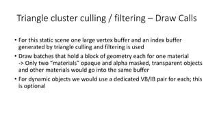 Triangle cluster culling / filtering – Draw Calls
• For this static scene one large vertex buffer and an index buffer
generated by triangle culling and filtering is used
• Draw batches that hold a block of geometry each for one material
-> Only two “materials” opaque and alpha masked, transparent objects
and other materials would go into the same buffer
• For dynamic objects we would use a dedicated VB/IB pair for each; this
is optional
 
