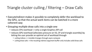 Triangle cluster culling / filtering – Draw Calls
• ExecuteIndirect makes it possible to completely defer the workload to
the GPU, so that the actual work items can be batched in a more
coherent way
• Grouping multiple draw calls into a single one
• reduces CPU overhead -> only a single Graphics API call
• reduces GPU overhead (alleviates pressure on VS, CP and triangle assembly) by
letting the user provide an optimal set of workload through
• culling indices == invisible trianges through async compute
• culling draw calls -> the resulting indirect argument buffer only includes valid draw calls
 