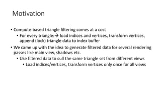 Motivation
• Compute-based triangle filtering comes at a cost
• For every triangle: load indices and vertices, transform vertices,
append (lock) triangle data to index buffer
• We came up with the idea to generate filtered data for several rendering
passes like main view, shadows etc.
• Use filtered data to cull the same triangle set from different views
• Load indices/vertices, transform vertices only once for all views
 