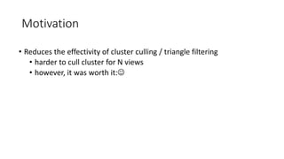 Motivation
• Reduces the effectivity of cluster culling / triangle filtering
• harder to cull cluster for N views
• however, it was worth it:
 
