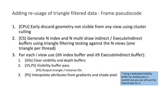 Adding re-usage of triangle filtered data - Frame pseudocode
1. [CPU] Early discard geometry not visible from any view using cluster
culling
2. [CS] Generate N index and N multi draw indirect / ExecuteIndirect
buffers using triangle filtering testing against the N views (one
triangle per thread)
3. For each i view use (ith index buffer and ith ExecuteIndirect buffer):
1. [Gfx] Clear visibility and depth buffers
2. [VS,PS] Visibility buffer pass
[PS] Output triangle / instance IDs
3. [PS] Interpolate attributes from gradients and shade pixel * Using a dedicated Visibility
Buffer for shadow pass is
overkill, but you can still use the
filtered data for it.
 