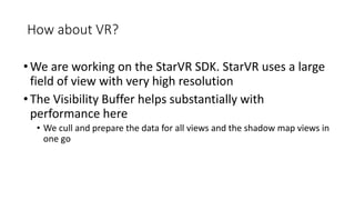 How about VR?
•We are working on the StarVR SDK. StarVR uses a large
field of view with very high resolution
•The Visibility Buffer helps substantially with
performance here
• We cull and prepare the data for all views and the shadow map views in
one go
 