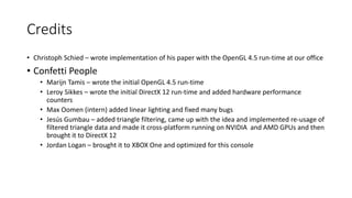 Credits
• Christoph Schied – wrote implementation of his paper with the OpenGL 4.5 run-time at our office
• Confetti People
• Marijn Tamis – wrote the initial OpenGL 4.5 run-time
• Leroy Sikkes – wrote the initial DirectX 12 run-time and added hardware performance
counters
• Max Oomen (intern) added linear lighting and fixed many bugs
• Jesús Gumbau – added triangle filtering, came up with the idea and implemented re-usage of
filtered triangle data and made it cross-platform running on NVIDIA and AMD GPUs and then
brought it to DirectX 12
• Jordan Logan – brought it to XBOX One and optimized for this console
 