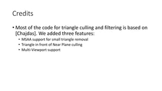 Credits
• Most of the code for triangle culling and filtering is based on
[Chajdas]. We added three features:
• MSAA support for small triangle removal
• Triangle in front of Near Plane culling
• Multi-Viewport support
 