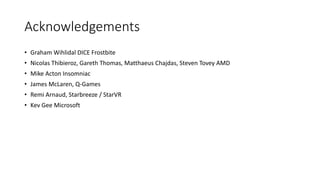 Acknowledgements
• Graham Wihlidal DICE Frostbite
• Nicolas Thibieroz, Gareth Thomas, Matthaeus Chajdas, Steven Tovey AMD
• Mike Acton Insomniac
• James McLaren, Q-Games
• Remi Arnaud, Starbreeze / StarVR
• Kev Gee Microsoft
 